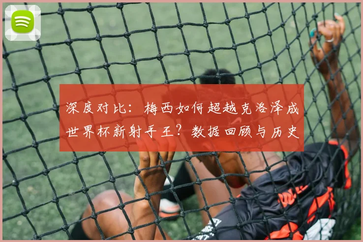 深度对比：梅西如何超越克洛泽成世界杯新射手王？数据回顾与历史意义解析