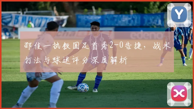 邵佳一执教国足首秀2-0告捷,战术打法与球迷评分深度解析