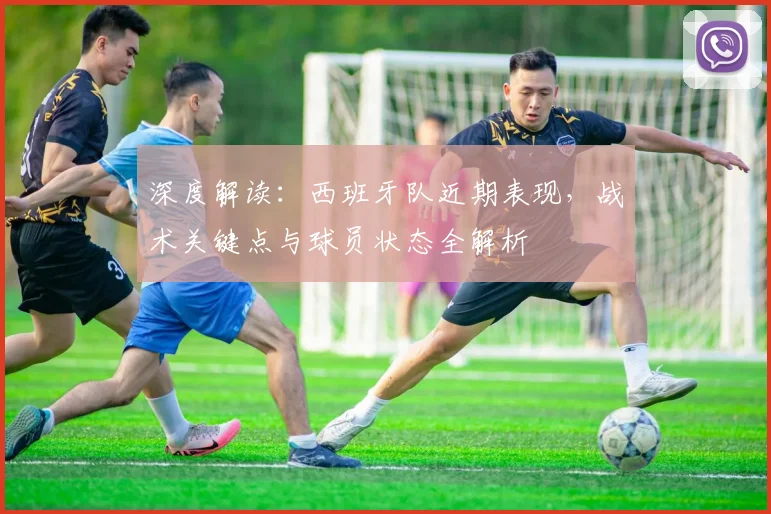 深度解读:西班牙队近期表现,战术关键点与球员状态全解析
