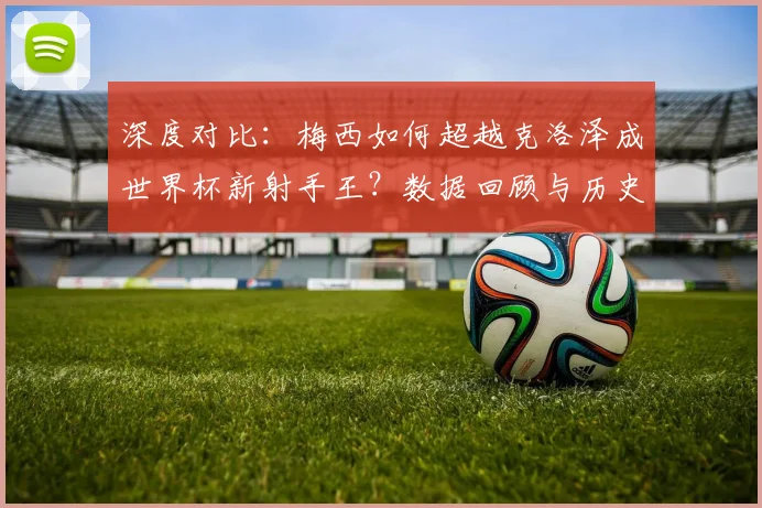 深度对比：梅西如何超越克洛泽成世界杯新射手王？数据回顾与历史意义解析
