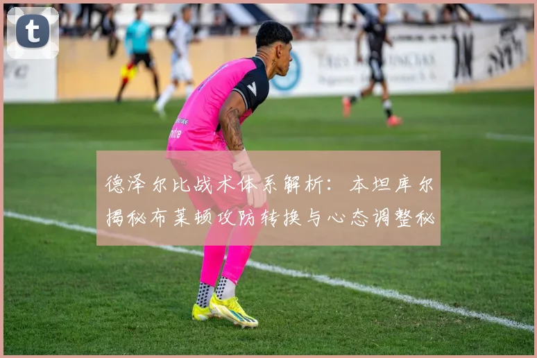 德泽尔比战术体系解析：本坦库尔揭秘布莱顿攻防转换与心态调整秘诀