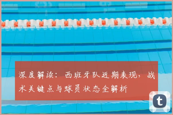 深度解读：西班牙队近期表现，战术关键点与球员状态全解析