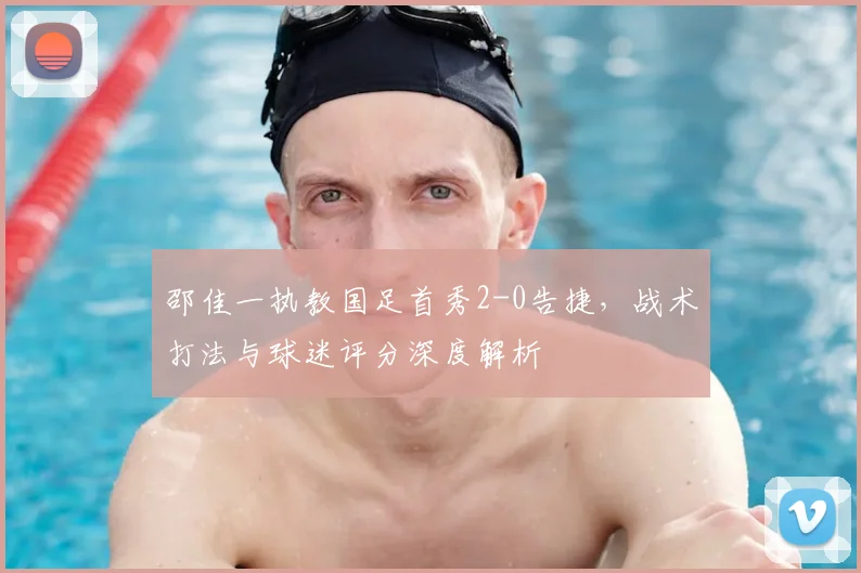 邵佳一执教国足首秀2-0告捷，战术打法与球迷评分深度解析